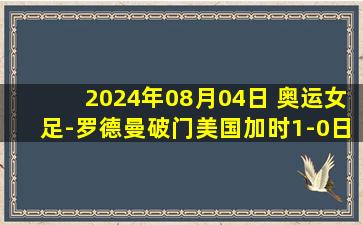 2024年08月04日 奥运女足-罗德曼破门美国加时1-0日本进四强  将战加拿大/德国胜者